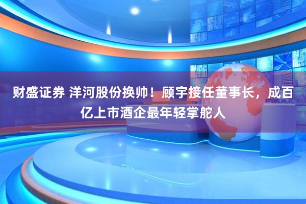 财盛证券 洋河股份换帅！顾宇接任董事长，成百亿上市酒企最年轻掌舵人
