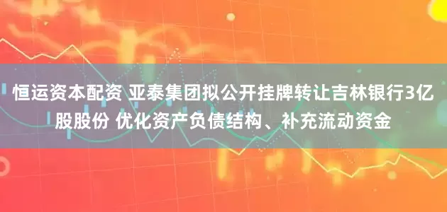 恒运资本配资 亚泰集团拟公开挂牌转让吉林银行3亿股股份 优化资产负债结构、补充流动资金
