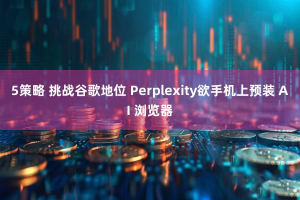 5策略 挑战谷歌地位 Perplexity欲手机上预装 AI 浏览器