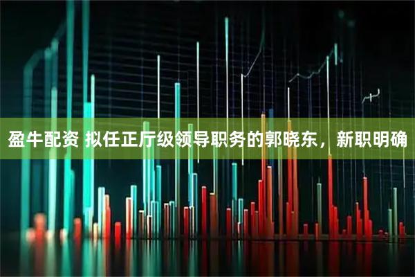 盈牛配资 拟任正厅级领导职务的郭晓东，新职明确