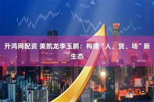 升鸿网配资 美凯龙李玉鹏：构建“人、货、场”新生态