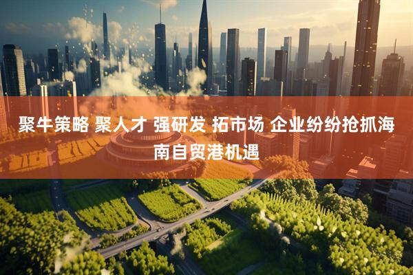 聚牛策略 聚人才 强研发 拓市场 企业纷纷抢抓海南自贸港机遇