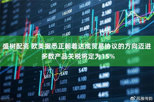盛树配资 欧美据悉正朝着达成贸易协议的方向迈进 多数产品关税将定为15%