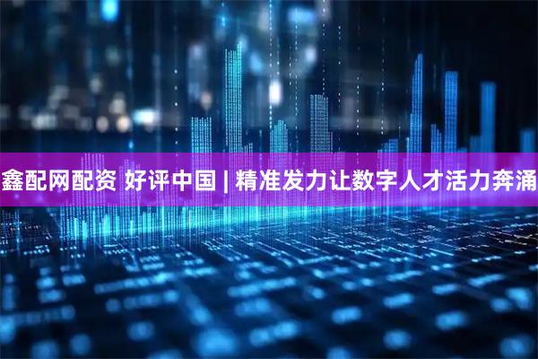 鑫配网配资 好评中国 | 精准发力让数字人才活力奔涌