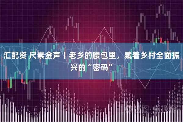 汇配资 尺素金声丨老乡的腰包里，藏着乡村全面振兴的“密码”
