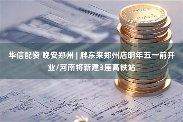 华信配资 晚安郑州 | 胖东来郑州店明年五一前开业/河南将新建3座高铁站