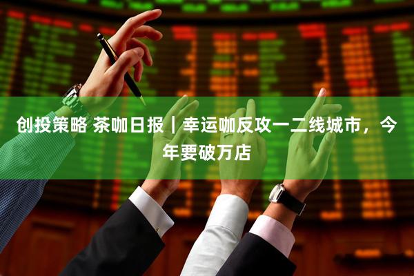 创投策略 茶咖日报｜幸运咖反攻一二线城市，今年要破万店