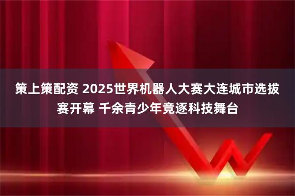 策上策配资 2025世界机器人大赛大连城市选拔赛开幕 千余青少年竞逐科技舞台