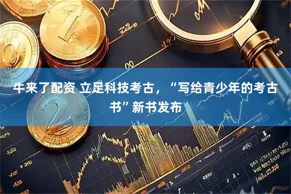 牛来了配资 立足科技考古，“写给青少年的考古书”新书发布