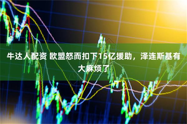 牛达人配资 欧盟怒而扣下15亿援助，泽连斯基有大麻烦了
