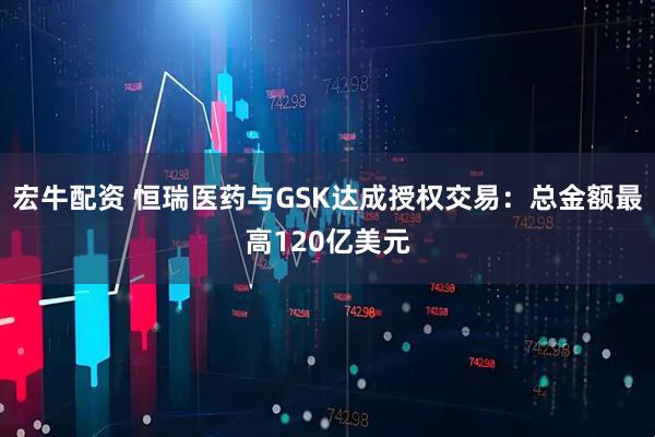 宏牛配资 恒瑞医药与GSK达成授权交易：总金额最高120亿美元