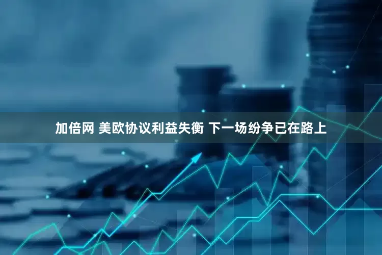 加倍网 美欧协议利益失衡 下一场纷争已在路上