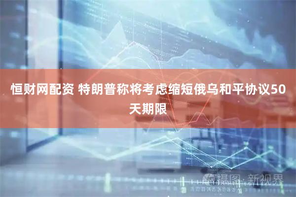 恒财网配资 特朗普称将考虑缩短俄乌和平协议50天期限