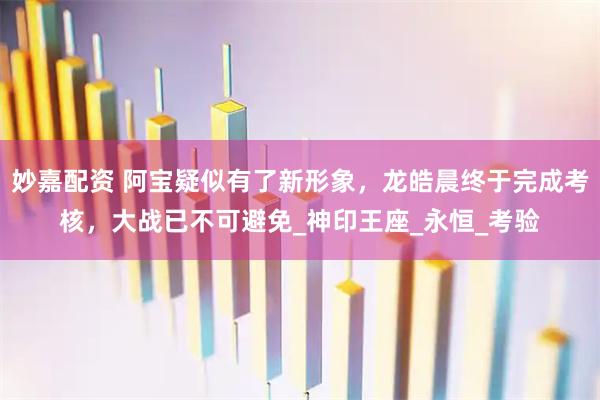 妙嘉配资 阿宝疑似有了新形象，龙皓晨终于完成考核，大战已不可避免_神印王座_永恒_考验