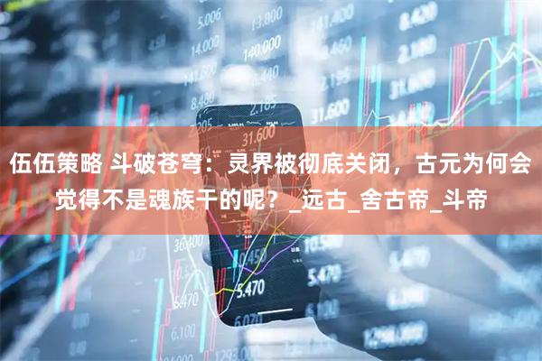 伍伍策略 斗破苍穹：灵界被彻底关闭，古元为何会觉得不是魂族干的呢？_远古_舍古帝_斗帝