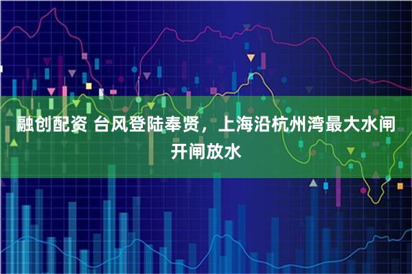 融创配资 台风登陆奉贤，上海沿杭州湾最大水闸开闸放水