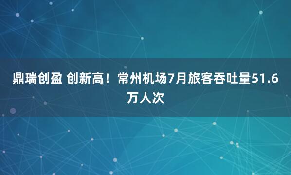 鼎瑞创盈 创新高！常州机场7月旅客吞吐量51.6万人次