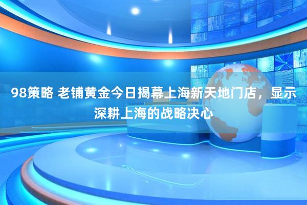 98策略 老铺黄金今日揭幕上海新天地门店，显示深耕上海的战略决心