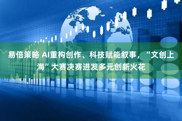 易倍策略 AI重构创作、科技赋能叙事，“文创上海”大赛决赛迸发多元创新火花