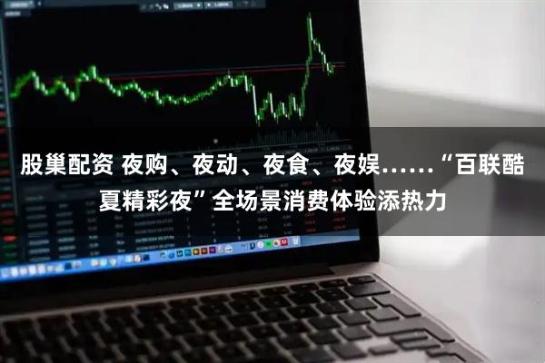 股巢配资 夜购、夜动、夜食、夜娱……“百联酷夏精彩夜”全场景消费体验添热力