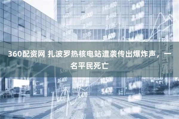 360配资网 扎波罗热核电站遭袭传出爆炸声，一名平民死亡