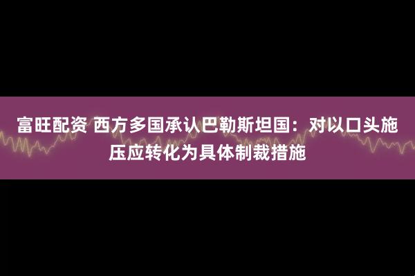 富旺配资 西方多国承认巴勒斯坦国：对以口头施压应转化为具体制裁措施