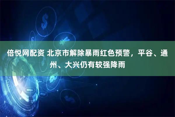 倍悦网配资 北京市解除暴雨红色预警，平谷、通州、大兴仍有较强降雨