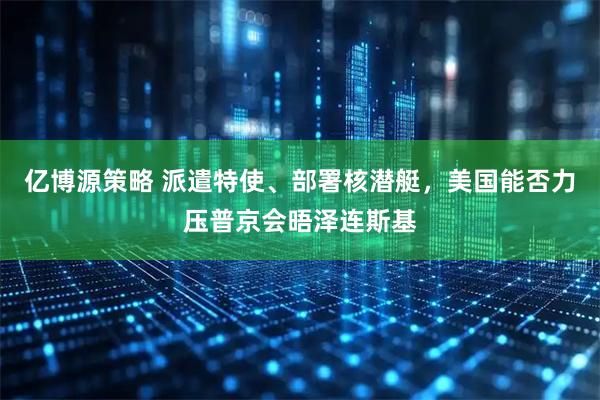 亿博源策略 派遣特使、部署核潜艇，美国能否力压普京会晤泽连斯基