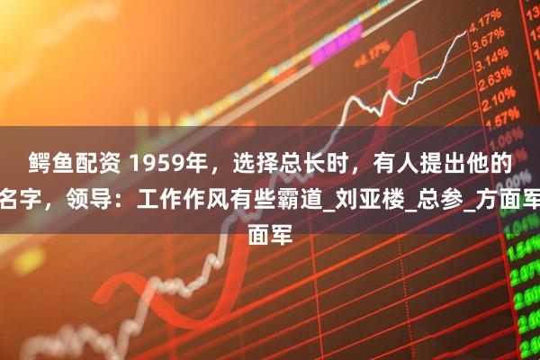 鳄鱼配资 1959年，选择总长时，有人提出他的名字，领导：工作作风有些霸道_刘亚楼_总参_方面军