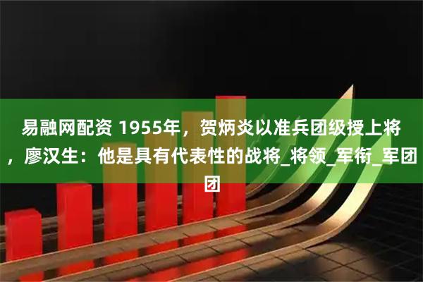 易融网配资 1955年，贺炳炎以准兵团级授上将，廖汉生：他是具有代表性的战将_将领_军衔_军团