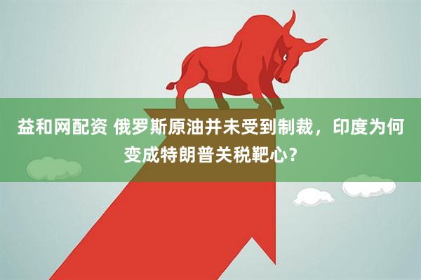 益和网配资 俄罗斯原油并未受到制裁，印度为何变成特朗普关税靶心？