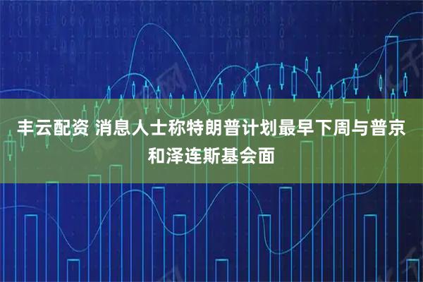 丰云配资 消息人士称特朗普计划最早下周与普京和泽连斯基会面