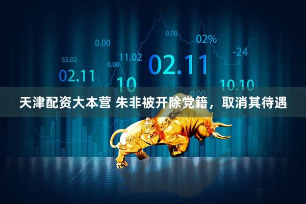 天津配资大本营 朱非被开除党籍，取消其待遇