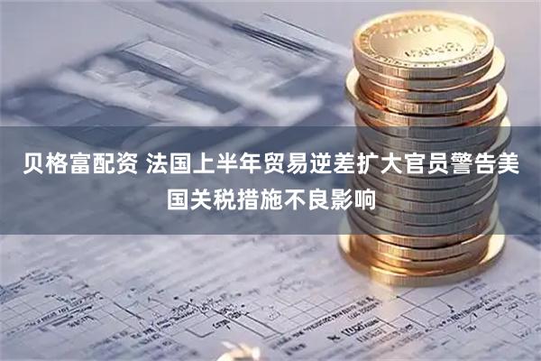 贝格富配资 法国上半年贸易逆差扩大　官员警告美国关税措施不良影响