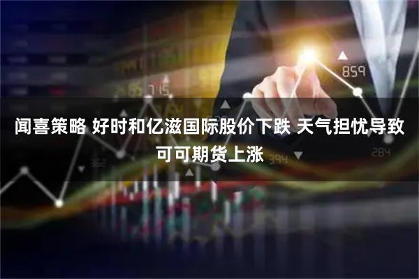 闻喜策略 好时和亿滋国际股价下跌 天气担忧导致可可期货上涨