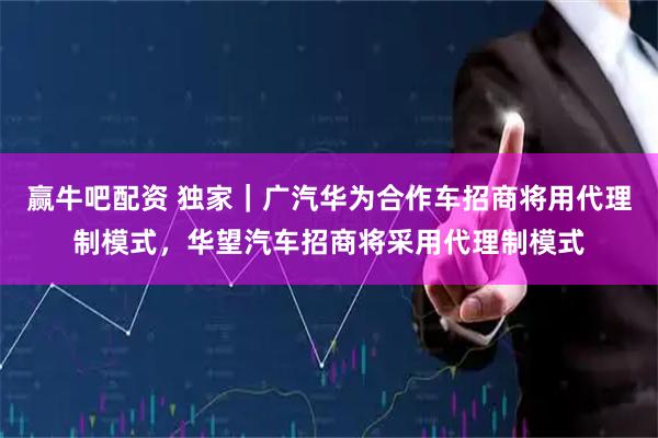赢牛吧配资 独家｜广汽华为合作车招商将用代理制模式，华望汽车招商将采用代理制模式