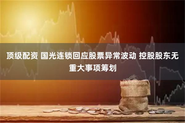 顶级配资 国光连锁回应股票异常波动 控股股东无重大事项筹划