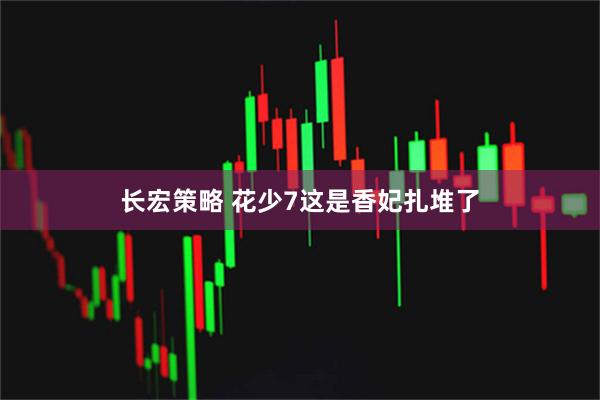 长宏策略 花少7这是香妃扎堆了
