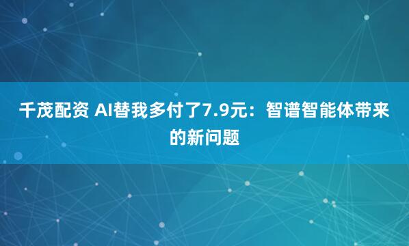 千茂配资 AI替我多付了7.9元：智谱智能体带来的新问题