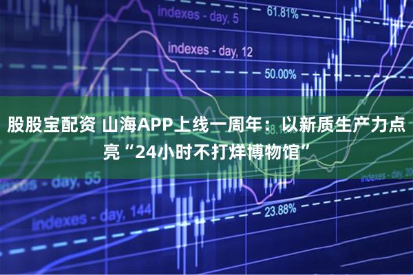 股股宝配资 山海APP上线一周年：以新质生产力点亮“24小时不打烊博物馆”