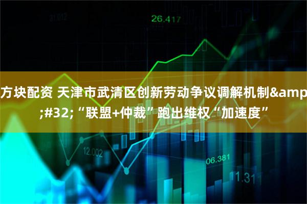 方块配资 天津市武清区创新劳动争议调解机制&#32;“联盟+仲裁”跑出维权“加速度”