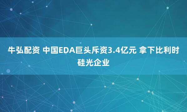 牛弘配资 中国EDA巨头斥资3.4亿元 拿下比利时硅光企业
