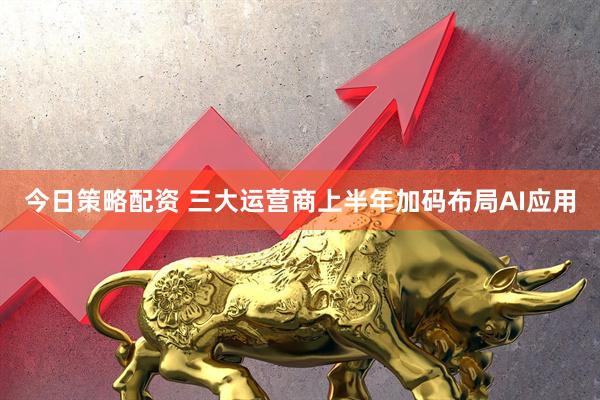 今日策略配资 三大运营商上半年加码布局AI应用