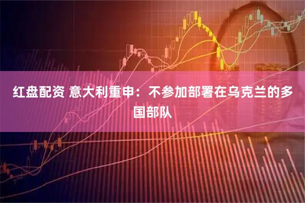 红盘配资 意大利重申：不参加部署在乌克兰的多国部队