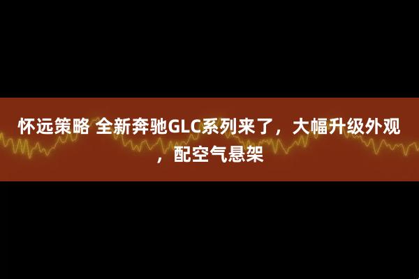 怀远策略 全新奔驰GLC系列来了，大幅升级外观，配空气悬架