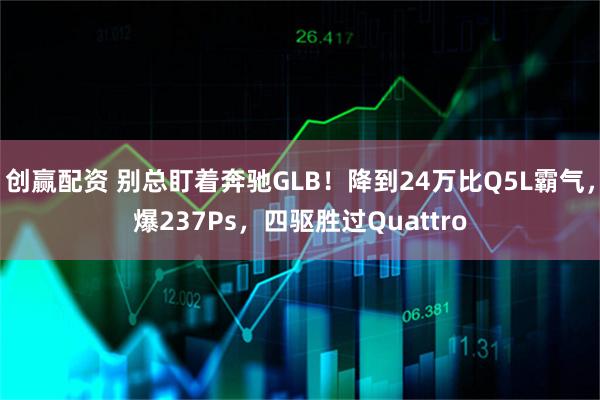创赢配资 别总盯着奔驰GLB！降到24万比Q5L霸气，爆237Ps，四驱胜过Quattro