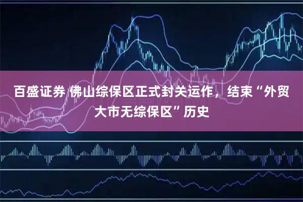 百盛证券 佛山综保区正式封关运作，结束“外贸大市无综保区”历史