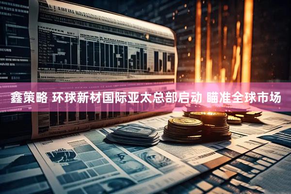 鑫策略 环球新材国际亚太总部启动 瞄准全球市场