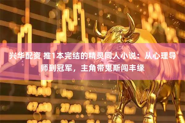兴华配资 推1本完结的精灵同人小说：从心理导师到冠军，主角带鬼斯闯丰缘
