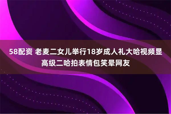 58配资 老麦二女儿举行18岁成人礼大哈视频显高级二哈拍表情包笑晕网友
